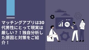 マッチングアプリは30代前半、後半男性にとって現実は厳しい？！独自分析した原因と実体験からご紹介！