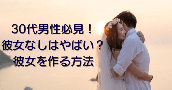 30代男性必見！彼女なしはやばい？彼女を作る方法