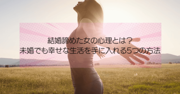 結婚諦めた女の心理とは?未婚でも幸せな生活を手に入れる5つの方法
